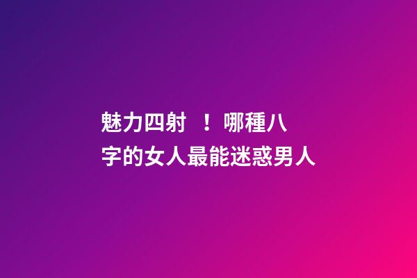 魅力四射！哪種八字的女人最能迷惑男人